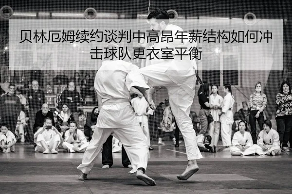 贝林厄姆续约谈判中高昂年薪结构如何冲击球队更衣室平衡