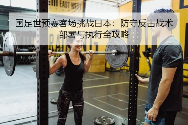 国足世预赛客场挑战日本：防守反击战术部署与执行全攻略